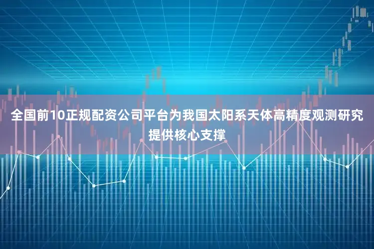 全国前10正规配资公司平台为我国太阳系天体高精度观测研究提供核心支撑
