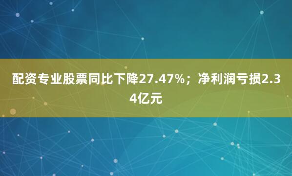 配资专业股票同比下降27.47%；净利润亏损2.34亿元