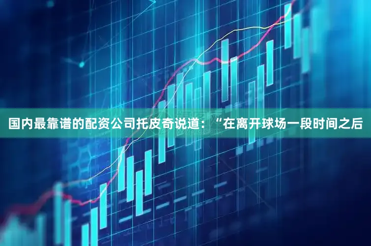 国内最靠谱的配资公司托皮奇说道：“在离开球场一段时间之后