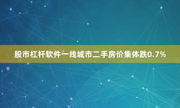 股市杠杆软件一线城市二手房价集体跌0.7%