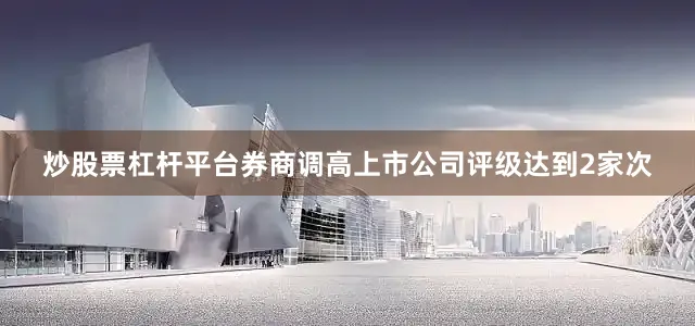 炒股票杠杆平台券商调高上市公司评级达到2家次