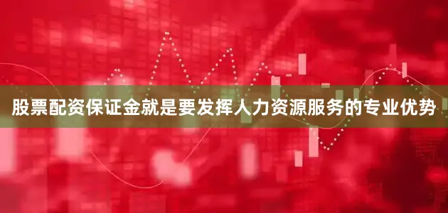 股票配资保证金就是要发挥人力资源服务的专业优势