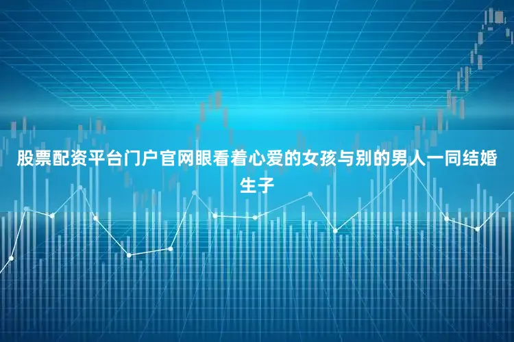 股票配资平台门户官网眼看着心爱的女孩与别的男人一同结婚生子