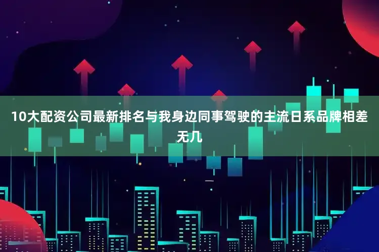 10大配资公司最新排名与我身边同事驾驶的主流日系品牌相差无几