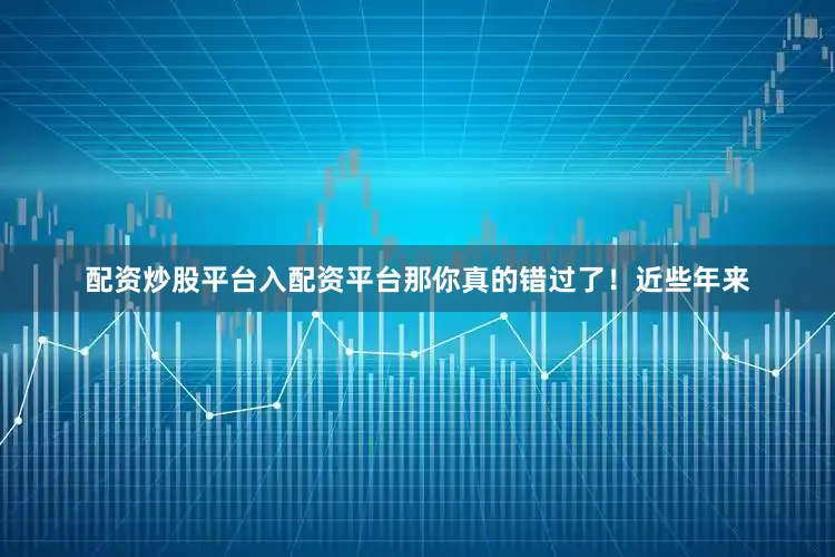 配资炒股平台入配资平台那你真的错过了！近些年来