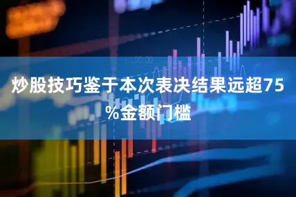 炒股技巧鉴于本次表决结果远超75%金额门槛