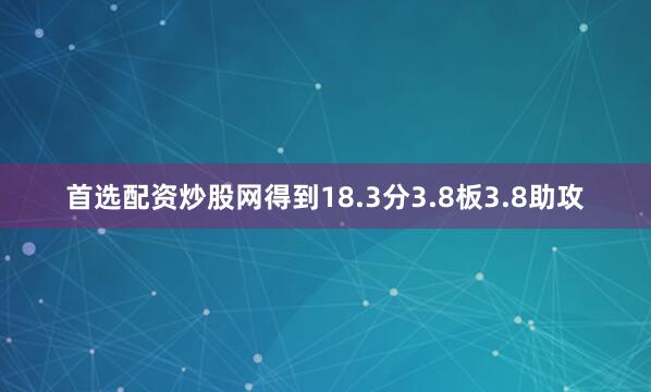首选配资炒股网得到18.3分3.8板3.8助攻